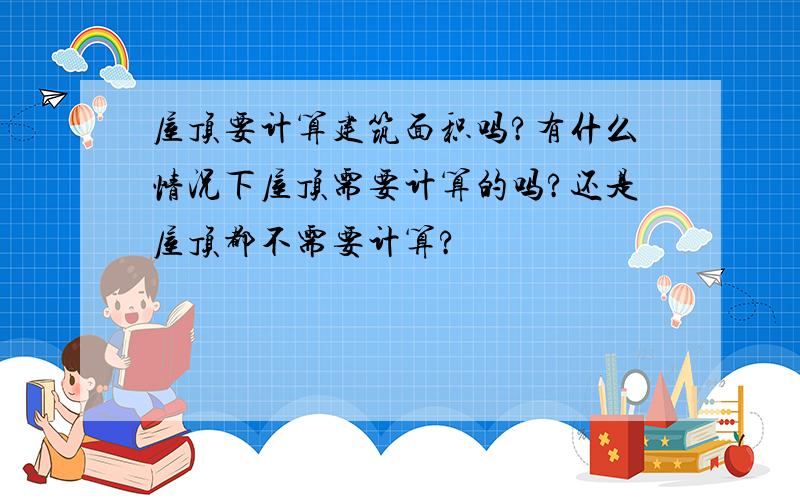 屋顶要计算建筑面积吗?有什么情况下屋顶需要计算的吗?还是屋顶都不需要计算?