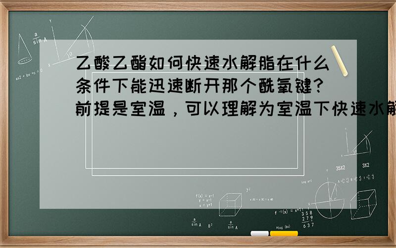 乙酸乙酯如何快速水解脂在什么条件下能迅速断开那个酰氧键？前提是室温，可以理解为室温下快速水解，需要用到什么试剂，