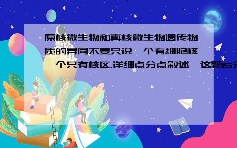 原核微生物和真核微生物遗传物质的异同不要只说一个有细胞核一个只有核区.详细点分点叙述,这题15分呢.我总感觉总结总结的不完整,