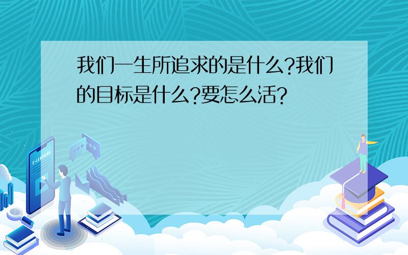 我们一生所追求的是什么?我们的目标是什么?要怎么活?