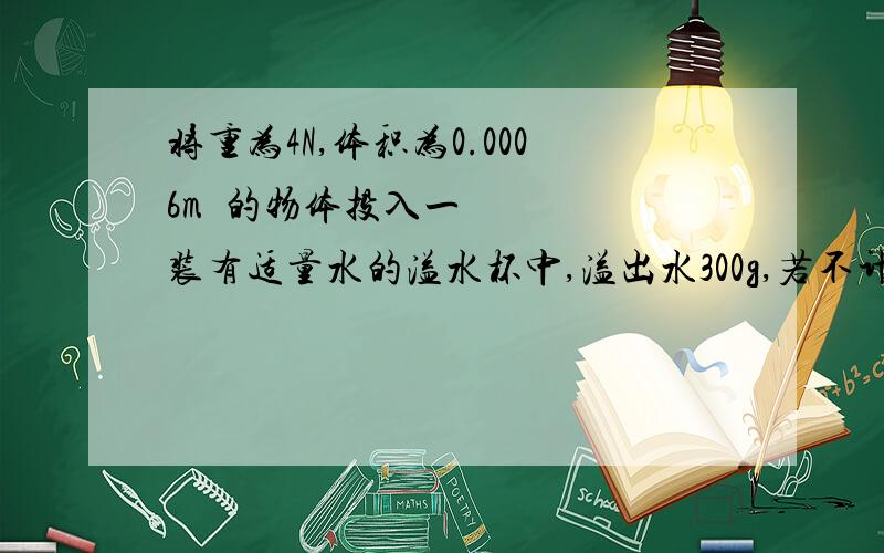 将重为4N,体积为0.0006m³的物体投入一装有适量水的溢水杯中,溢出水300g,若不计水的阻力,物体静止时,物体漂浮,F浮=4N,但根据阿基米德原理F浮=G排.所以应该是3N