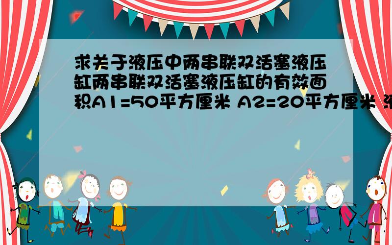 求关于液压中两串联双活塞液压缸两串联双活塞液压缸的有效面积A1=50平方厘米 A2=20平方厘米 液压的流量Q=100m3/s负载w1=5000N w2=4000N 不计损失 求两缸的工作压力p1 p2和两活塞速度v1 v2