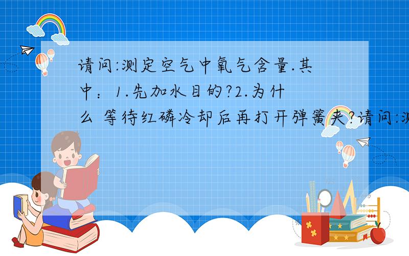 请问:测定空气中氧气含量.其中：1.先加水目的?2.为什么 等待红磷冷却后再打开弹簧夹?请问:测定空气中氧气含量实验中.其中：1.先加水目的?2.为什么 等待红磷冷却后再打开弹簧夹?