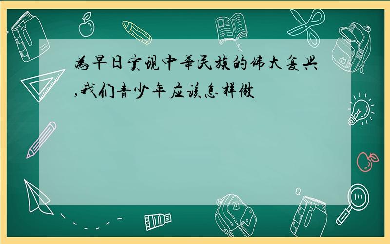 为早日实现中华民族的伟大复兴,我们青少年应该怎样做