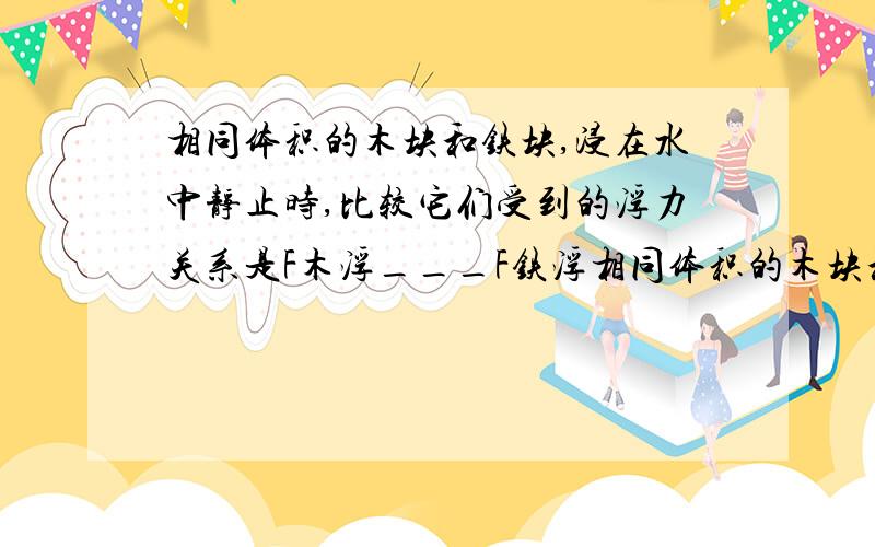 相同体积的木块和铁块,浸在水中静止时,比较它们受到的浮力关系是F木浮___F铁浮相同体积的木块和铁块,浸在水中静止时,比较它们受到的浮力关系是F木浮______F铁浮；2 相同质量的木块和铁块