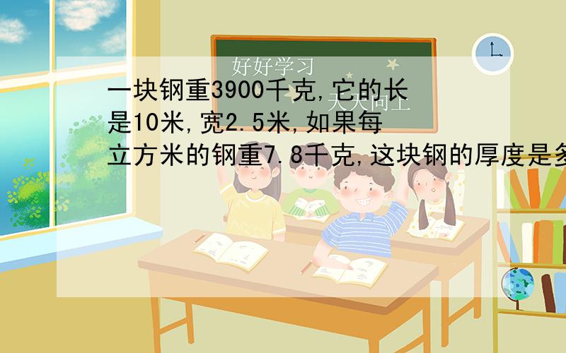 一块钢重3900千克,它的长是10米,宽2.5米,如果每立方米的钢重7.8千克,这块钢的厚度是多少?