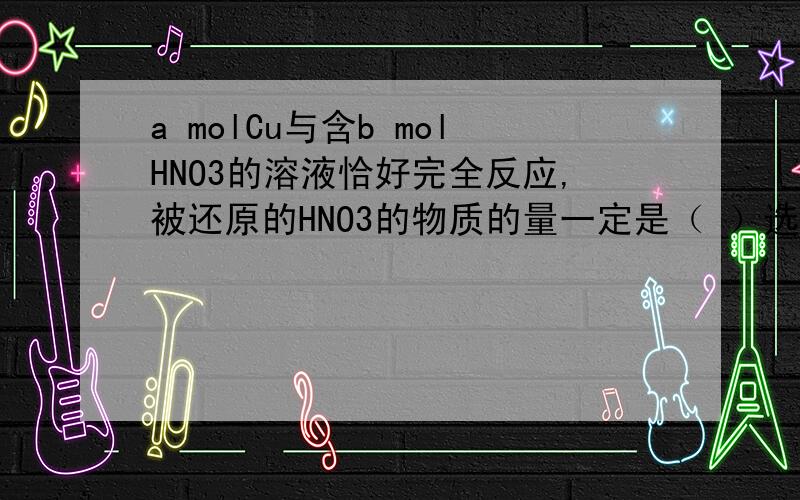 a molCu与含b molHNO3的溶液恰好完全反应,被还原的HNO3的物质的量一定是（ ）选项:A (b-2a)mol B 0.25b mol C 2/3 mol D 2
