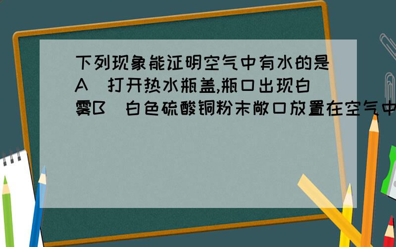 下列现象能证明空气中有水的是A．打开热水瓶盖,瓶口出现白雾B．白色硫酸铜粉末敞口放置在空气中变蓝C．人对着镜子哈气,镜子表面起雾D．蜡烛火焰上罩一干冷烧杯,烧杯内壁出现水珠那D