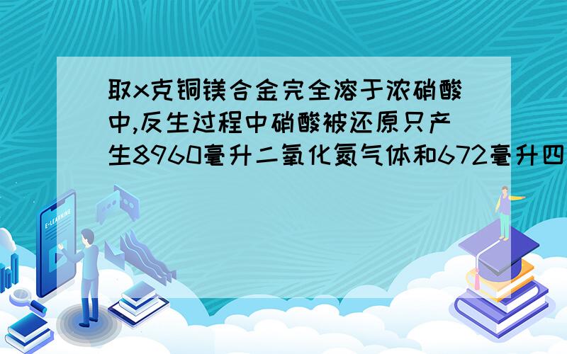 取x克铜镁合金完全溶于浓硝酸中,反生过程中硝酸被还原只产生8960毫升二氧化氮气体和672毫升四氧化二氮气体,在反应后的溶液中加入足量的氢氧化钠溶液,生成沉淀的质量为17.02克,求X的值.