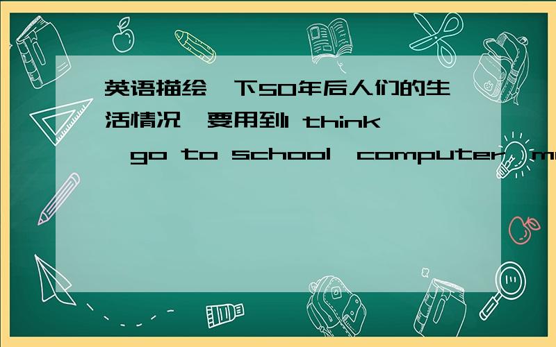 英语描绘一下50年后人们的生活情况,要用到I think,go to school,computer,most of,apartment,study at home 开头。In fifty yeas,I think there will be more