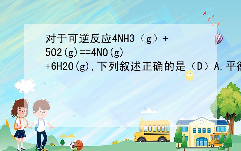 对于可逆反应4NH3（g）+5O2(g)==4NO(g)+6H2O(g),下列叙述正确的是（D）A.平衡常数的表达式k=c^4(NO)/c^4(NH3)·c^5(O2)B.当v正（NH3）：v正（NO）=1:1时,说明该化学反应已经达到平衡C.若平衡时两种反应物的