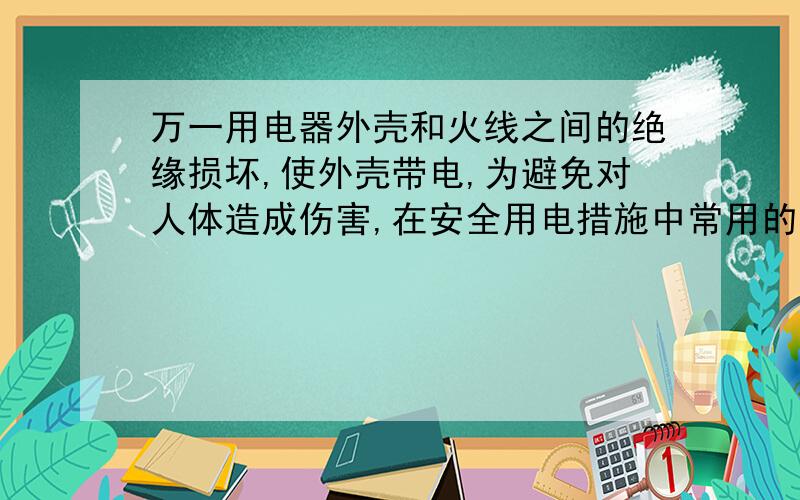 万一用电器外壳和火线之间的绝缘损坏,使外壳带电,为避免对人体造成伤害,在安全用电措施中常用的办法是A.___B.___