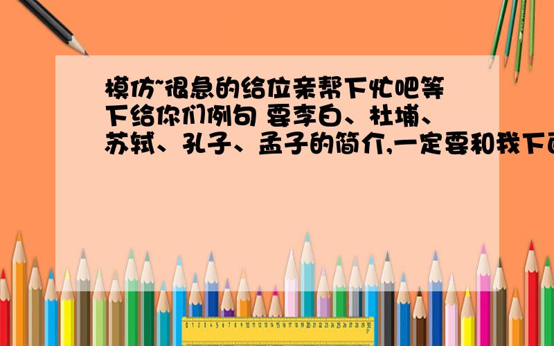 模仿~很急的给位亲帮下忙吧等下给你们例句 要李白、杜埔、苏轼、孔子、孟子的简介,一定要和我下面的相似屈原：叫屈平,字原,战国末期楚国人《离骚》《九歌》《天问》是我国最伟大的