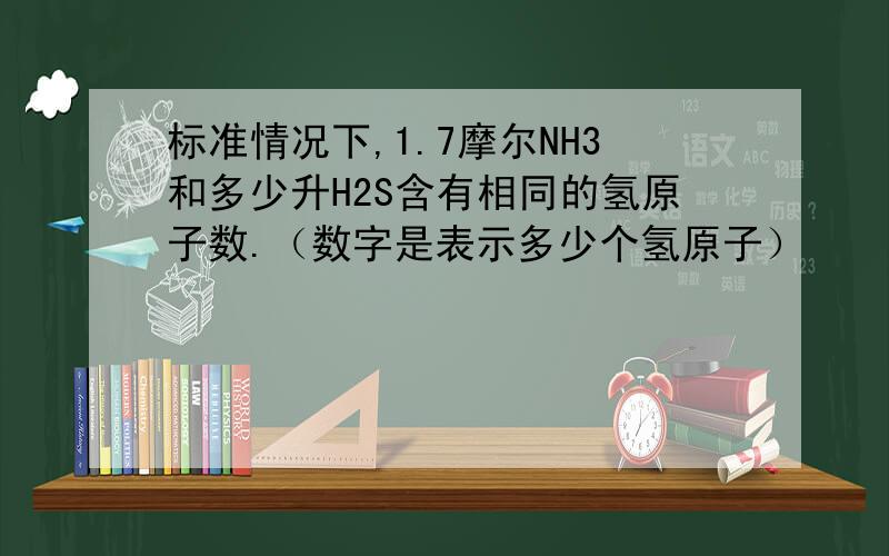 标准情况下,1.7摩尔NH3和多少升H2S含有相同的氢原子数.（数字是表示多少个氢原子）