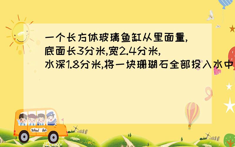 一个长方体玻璃鱼缸从里面量,底面长3分米,宽2.4分米,水深1.8分米,将一块珊瑚石全部投入水中后,水深1.9分米,这块珊瑚石的体积是多少?