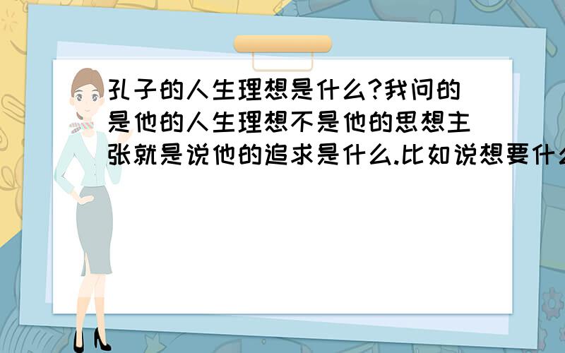 孔子的人生理想是什么?我问的是他的人生理想不是他的思想主张就是说他的追求是什么.比如说想要什么官位或想得到什么错.他有自己的政治理想追求.我就是想知道是什么,