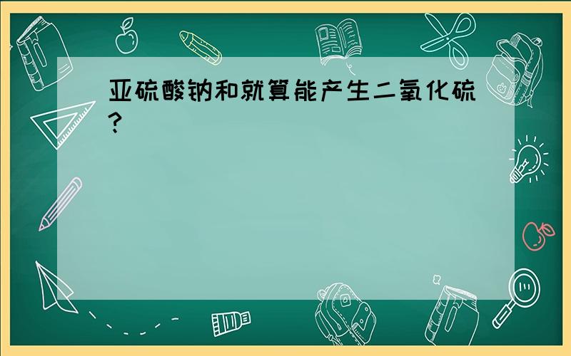 亚硫酸钠和就算能产生二氧化硫?