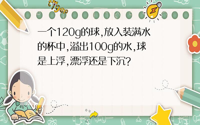 一个120g的球,放入装满水的杯中,溢出100g的水,球是上浮,漂浮还是下沉?