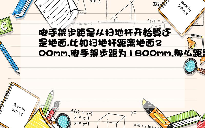 脚手架步距是从扫地杆开始算还是地面.比如扫地杆距离地面200mm,脚手架步距为1800mm,那么距离地面应该是2000,还是1800.也就是说第一步是从地面开始算起还是从扫地杆开始算.希望能有根据,比