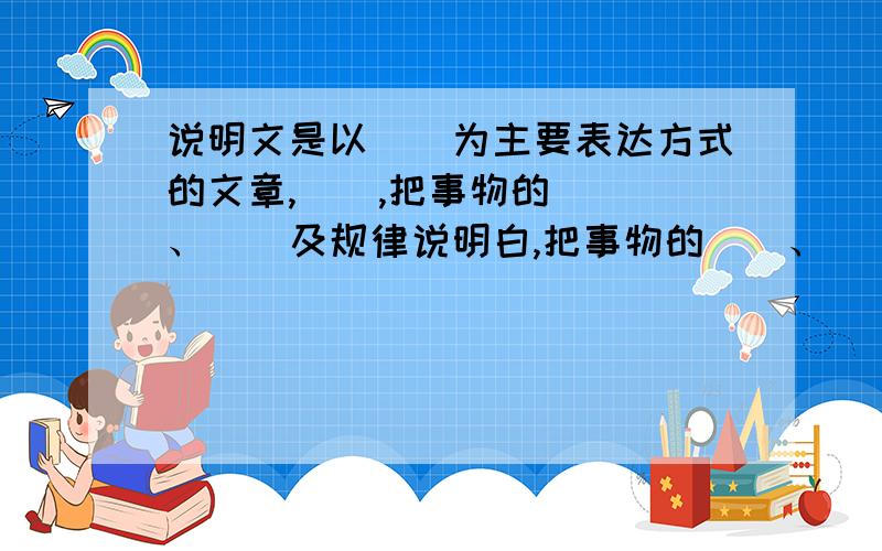 说明文是以()为主要表达方式的文章,(),把事物的() 、（）及规律说明白,把事物的（）、（）或（ ）.