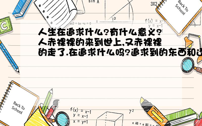 人生在追求什么?有什么意义?人赤裸裸的来到世上,又赤裸裸的走了.在追求什么吗?追求到的东西和还没追求到的,生不带来,死不带去.人生的意义在哪,就是为了追求 某些东西吗,追求到了又怎