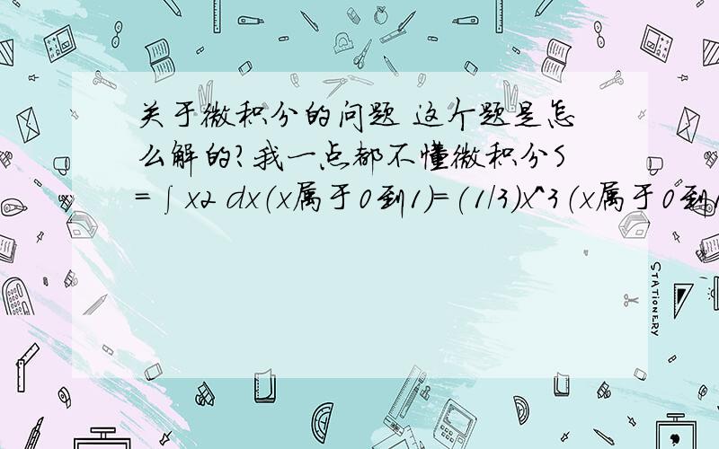 关于微积分的问题 这个题是怎么解的?我一点都不懂微积分S=∫x2 dx（x属于0到1）=(1/3)x^3（x属于0到1） =1/3*(1-0)=1/3 我什么都不懂 所以请讲详细一点 用到的定理请都列出来（x属于0到1）是什么