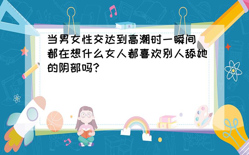 当男女性交达到高潮时一瞬间 都在想什么女人都喜欢别人舔她的阴部吗?