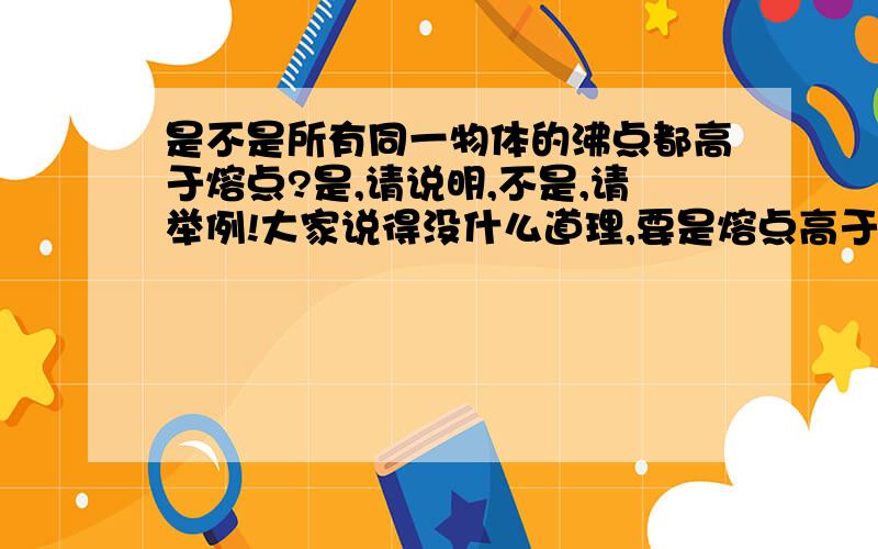 是不是所有同一物体的沸点都高于熔点?是,请说明,不是,请举例!大家说得没什么道理,要是熔点高于沸点,照样有那些无力现象存在.