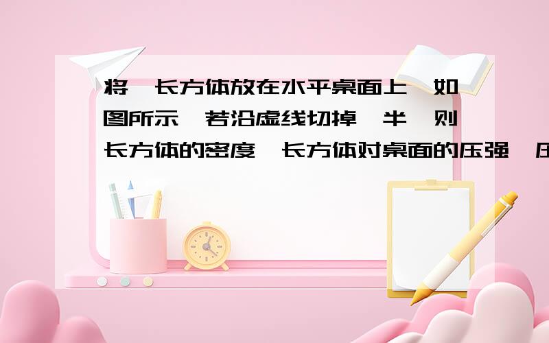 将一长方体放在水平桌面上,如图所示,若沿虚线切掉一半,则长方体的密度,长方体对桌面的压强、压力变化是（ ）A.密度不变,压强不变,压力变小 B.密度变小,压强变小,压力变小C.密度不变,压