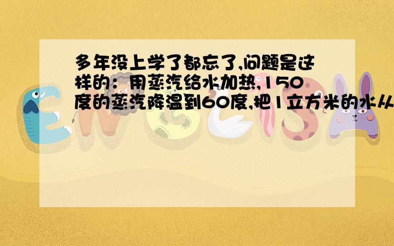 多年没上学了都忘了,问题是这样的：用蒸汽给水加热,150度的蒸汽降温到60度,把1立方米的水从50度加热到60度需要用多少蒸汽?要求有计算式.还有一题：将温度是60度1立方米浓度30%的糖水浓缩