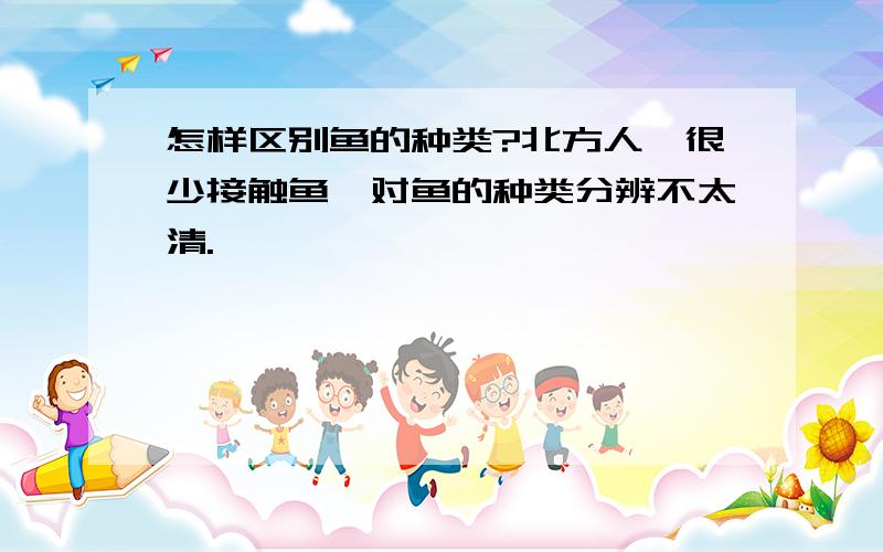 怎样区别鱼的种类?北方人,很少接触鱼,对鱼的种类分辨不太清.