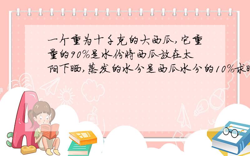 一个重为十千克的大西瓜,它重量的90%是水份将西瓜放在太阳下晒,蒸发的水分是西瓜水分的10%求晒后西瓜的重量.