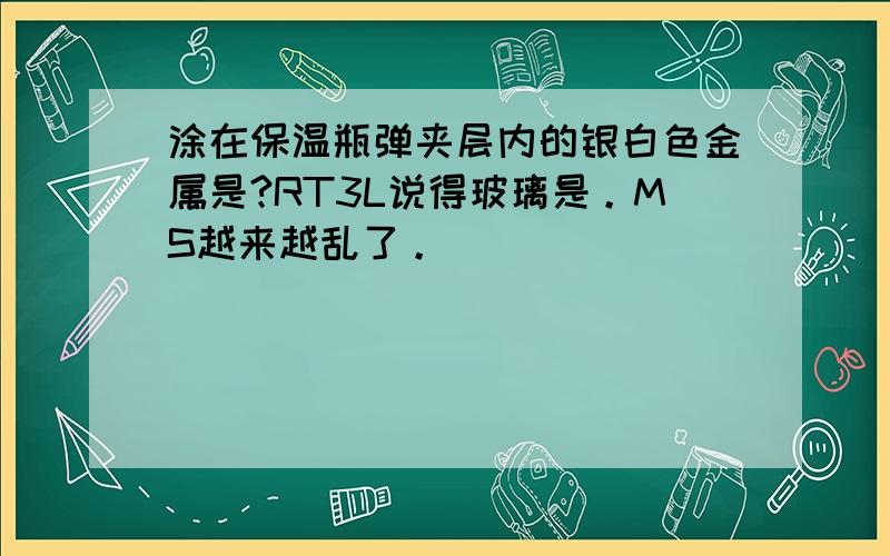 涂在保温瓶弹夹层内的银白色金属是?RT3L说得玻璃是。MS越来越乱了。