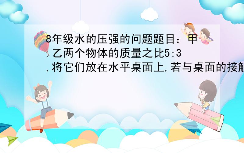 8年级水的压强的问题题目：甲.乙两个物体的质量之比5:3,将它们放在水平桌面上,若与桌面的接触面积之比是3:5,则他们对地面的压力之比为（  ） 压强之比为（  ）