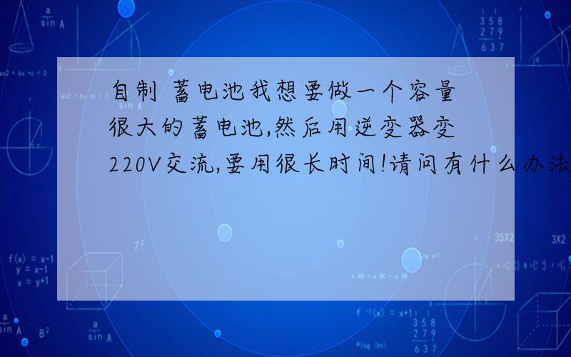 自制 蓄电池我想要做一个容量很大的蓄电池,然后用逆变器变220V交流,要用很长时间!请问有什么办法,谢谢了!用风力发电机或太阳能发电当然得用到蓄电池200AH要2只24伏逆变那就更好能用多久