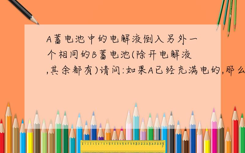 A蓄电池中的电解液倒入另外一个相同的B蓄电池(除开电解液,其余都有)请问:如果A已经充满电的,那么电解液能否使B带电?带电量有无损失?