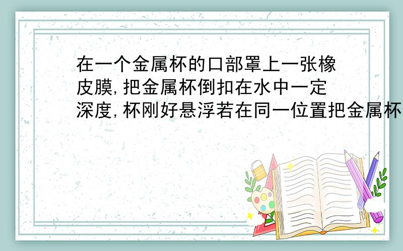 在一个金属杯的口部罩上一张橡皮膜,把金属杯倒扣在水中一定深度,杯刚好悬浮若在同一位置把金属杯倒过来,金属杯将.