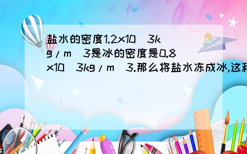 盐水的密度1.2x10^3kg/m^3是冰的密度是0.8x10^3kg/m^3.那么将盐水冻成冰,这种盐水冰块的密度是多少?