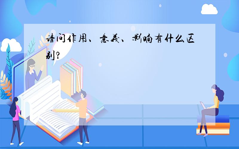 请问作用、意义、影响有什么区别?