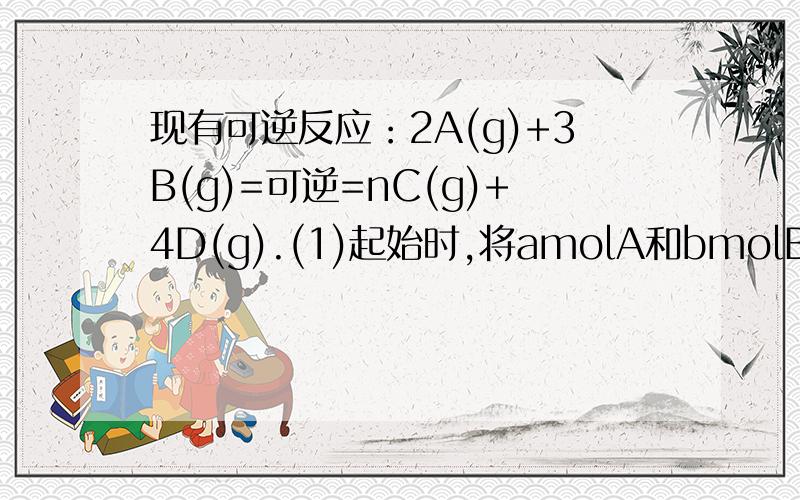 现有可逆反应：2A(g)+3B(g)=可逆=nC(g)+4D(g).(1)起始时,将amolA和bmolB充入固定容积的密闭容器中,在一定条件下达到平衡,测得A、B的转化率相等,则a:b=(2)若起始时在2L的密闭容器中充入4molA与12molB,在