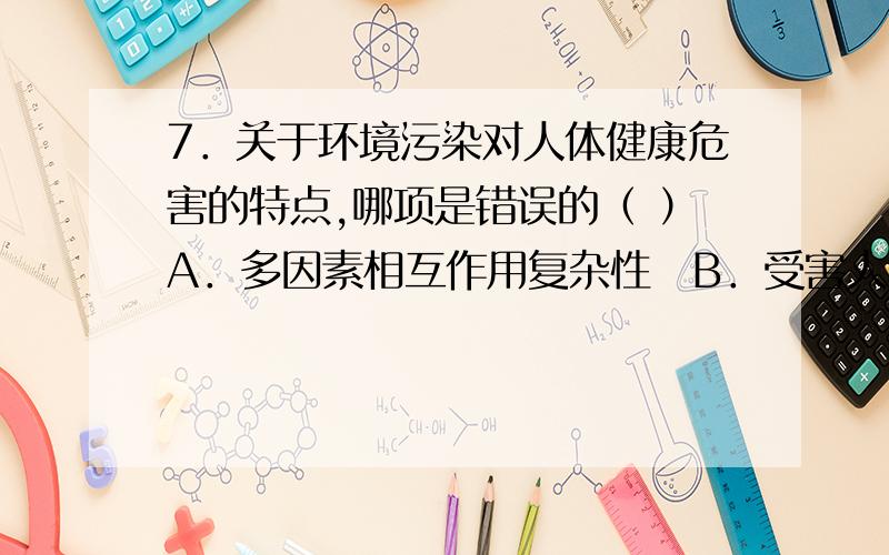 7．关于环境污染对人体健康危害的特点,哪项是错误的（ ）A．多因素相互作用复杂性B．受害人群广泛性C．作用多样性D．低剂量长期性E．急性中毒最为常见