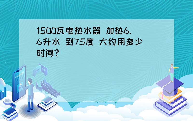 1500瓦电热水器 加热6.6升水 到75度 大约用多少时间?