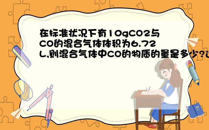 在标准状况下有10gCO2与CO的混合气体体积为6.72L,则混合气体中CO的物质的量是多少?还有将此混合气体通入足量的澄清石灰水后可得白色沉淀的质量是_________；在相同条件下,混合气体的密度是