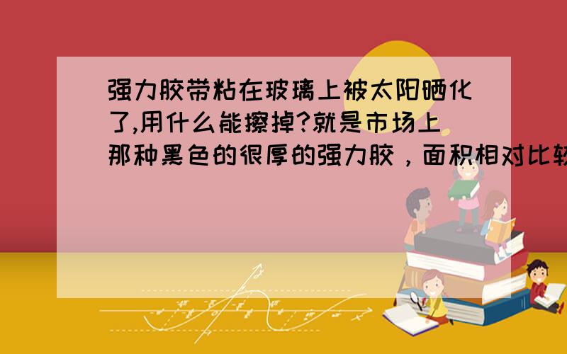 强力胶带粘在玻璃上被太阳晒化了,用什么能擦掉?就是市场上那种黑色的很厚的强力胶，面积相对比较大。料酒，清洁剂和醋都试过了。有的只能微溶，但是还是无法大面积的清理掉。用什