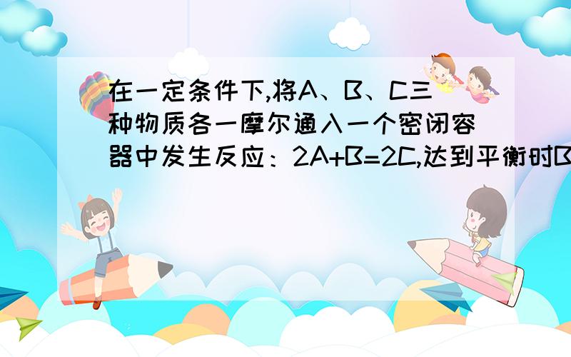 在一定条件下,将A、B、C三种物质各一摩尔通入一个密闭容器中发生反应：2A+B=2C,达到平衡时B物质的量可能是?A、1.5 B0.7 C.0.5 D.2