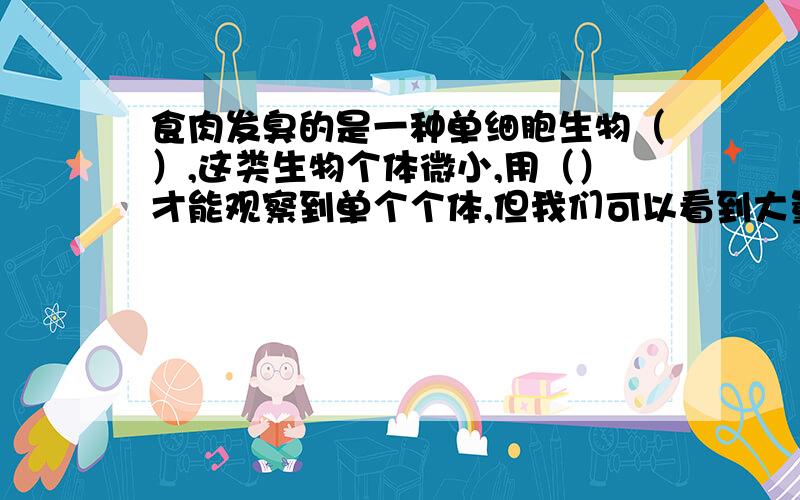 食肉发臭的是一种单细胞生物（）,这类生物个体微小,用（）才能观察到单个个体,但我们可以看到大量的（）繁殖在一起所形成的（）