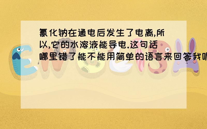 氯化钠在通电后发生了电离,所以,它的水溶液能导电.这句话哪里错了能不能用简单的语言来回答我呢