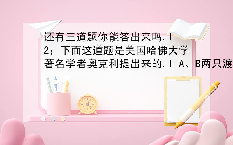 还有三道题你能答出来吗.l 2；下面这道题是美国哈佛大学著名学者奥克利提出来的.l A、B两只渡船在一条河的甲、乙两岸间往返行驶.它们分别从河的两岸同时出发,在离甲岸700米处相遇,然后