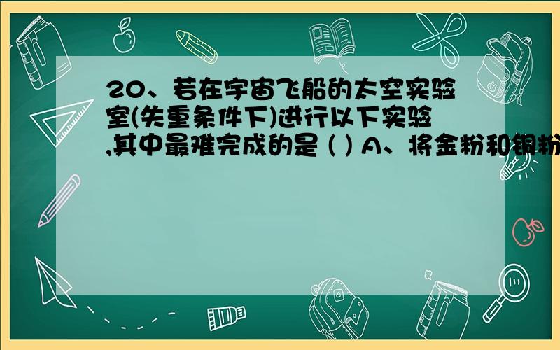 20、若在宇宙飞船的太空实验室(失重条件下)进行以下实验,其中最难完成的是 ( ) A、将金粉和铜粉混合 B、A、将金粉和铜粉混合 B、将牛奶加入水中混合C、将氯化钠晶体溶于水中 D、用漏斗、