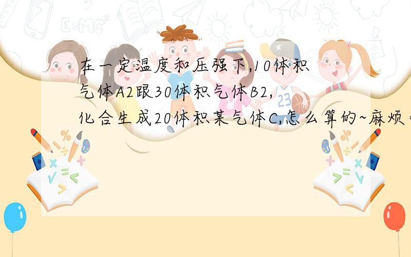 在一定温度和压强下,10体积气体A2跟30体积气体B2,化合生成20体积某气体C,怎么算的~麻烦告诉一下